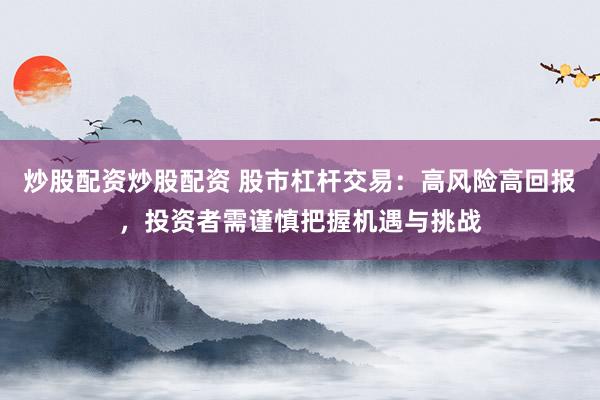 炒股配资炒股配资 股市杠杆交易：高风险高回报，投资者需谨慎把握机遇与挑战