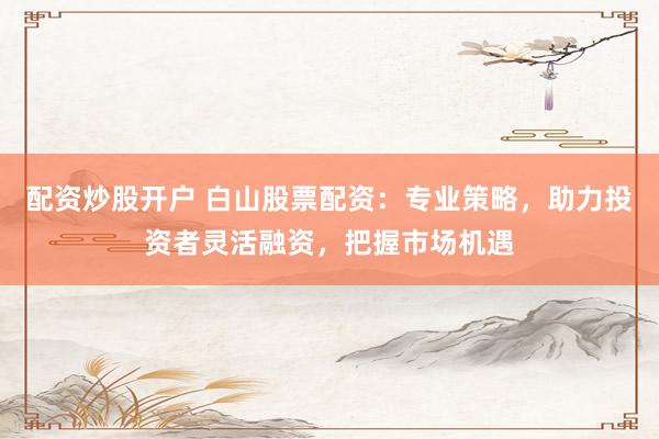 配资炒股开户 白山股票配资：专业策略，助力投资者灵活融资，把握市场机遇