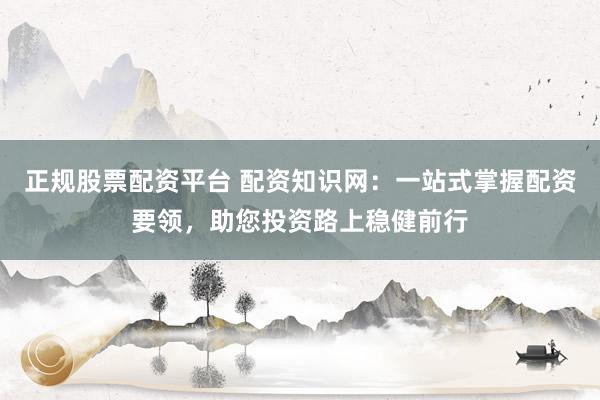 正规股票配资平台 配资知识网：一站式掌握配资要领，助您投资路上稳健前行