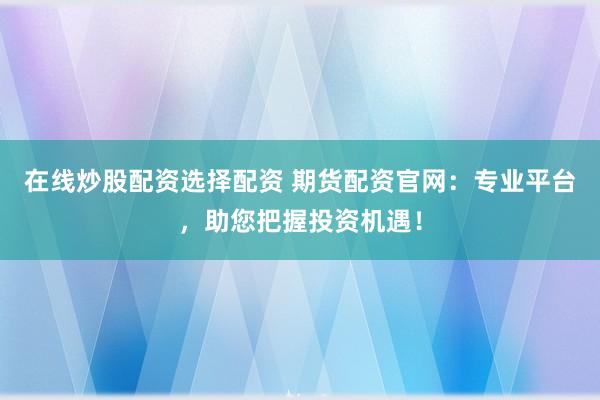 在线炒股配资选择配资 期货配资官网：专业平台，助您把握投资机遇！