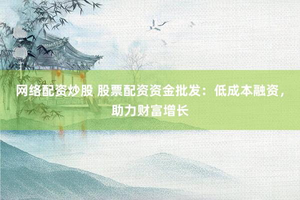 网络配资炒股 股票配资资金批发：低成本融资，助力财富增长