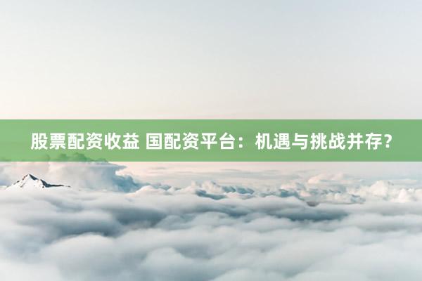 股票配资收益 国配资平台：机遇与挑战并存？