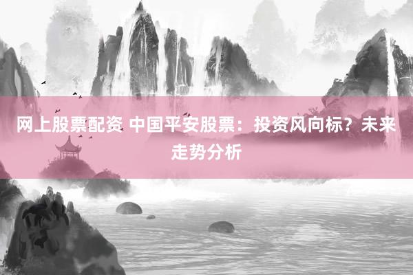 网上股票配资 中国平安股票：投资风向标？未来走势分析