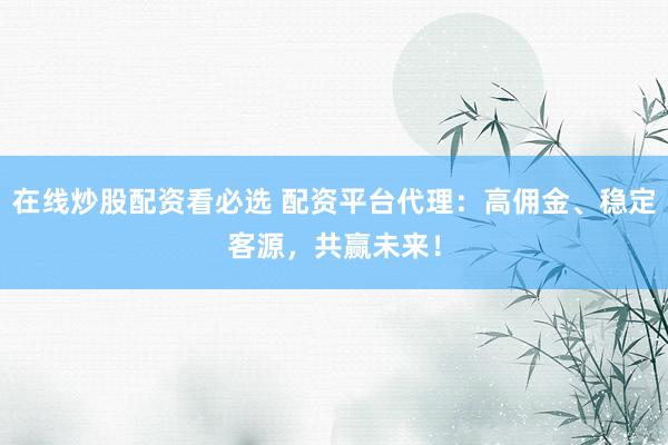 在线炒股配资看必选 配资平台代理：高佣金、稳定客源，共赢未来！