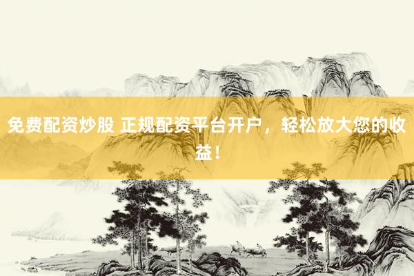 免费配资炒股 正规配资平台开户，轻松放大您的收益！
