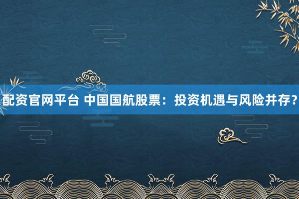 配资官网平台 中国国航股票：投资机遇与风险并存？