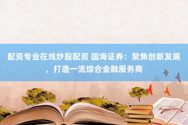 配资专业在线炒股配资 国海证券：聚焦创新发展，打造一流综合金融服务商