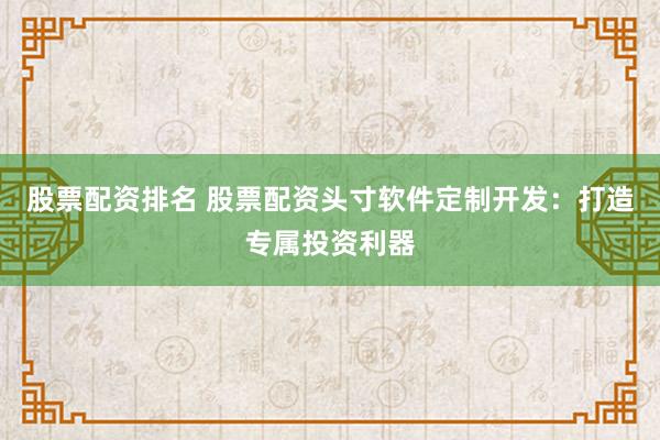 股票配资排名 股票配资头寸软件定制开发：打造专属投资利器