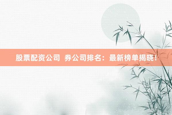 股票配资公司  券公司排名：最新榜单揭晓！