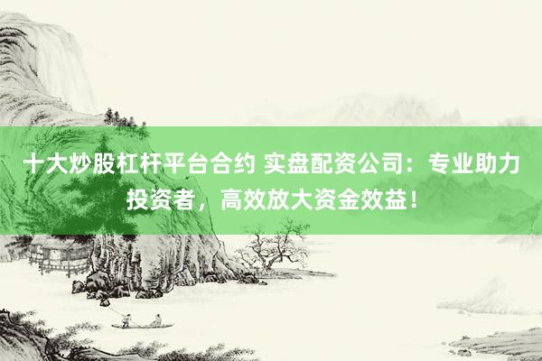 十大炒股杠杆平台合约 实盘配资公司：专业助力投资者，高效放大资金效益！