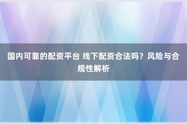 国内可靠的配资平台 线下配资合法吗？风险与合规性解析