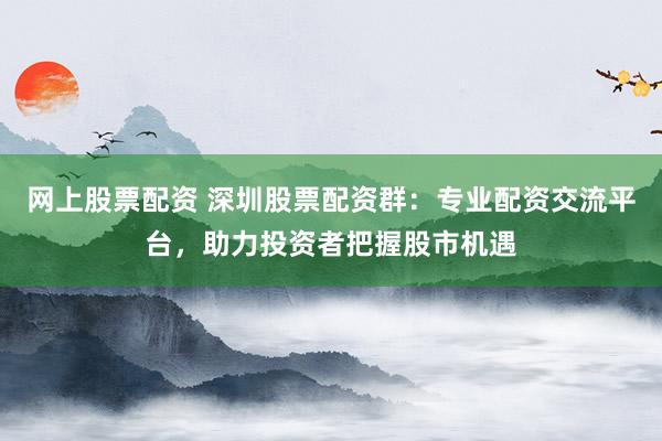 网上股票配资 深圳股票配资群：专业配资交流平台，助力投资者把握股市机遇