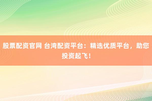 股票配资官网 台湾配资平台：精选优质平台，助您投资起飞！