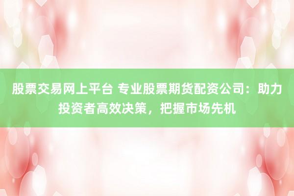 股票交易网上平台 专业股票期货配资公司：助力投资者高效决策，把握市场先机