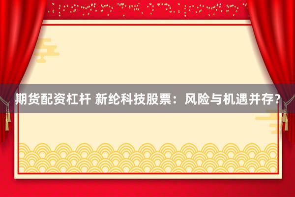 期货配资杠杆 新纶科技股票：风险与机遇并存？
