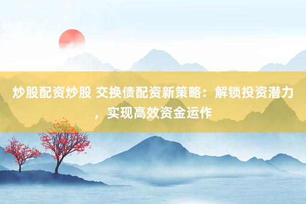 炒股配资炒股 交换债配资新策略：解锁投资潜力，实现高效资金运作