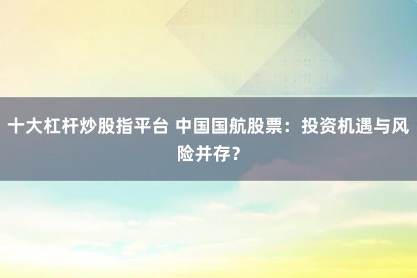 十大杠杆炒股指平台 中国国航股票：投资机遇与风险并存？