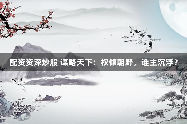 配资资深炒股 谋略天下：权倾朝野，谁主沉浮？