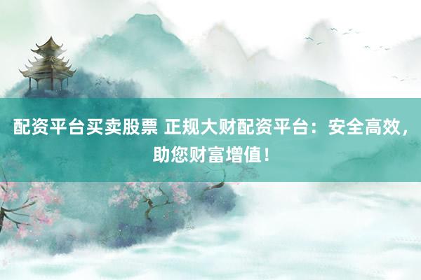 配资平台买卖股票 正规大财配资平台：安全高效，助您财富增值！