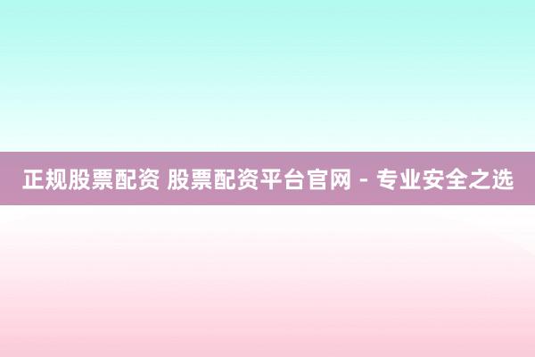 正规股票配资 股票配资平台官网 - 专业安全之选