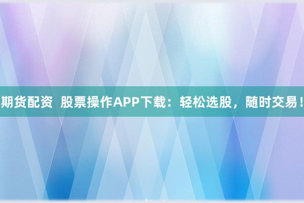 期货配资  股票操作APP下载：轻松选股，随时交易！