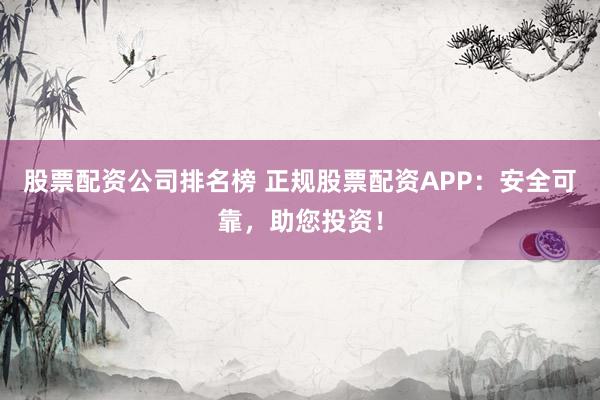 股票配资公司排名榜 正规股票配资APP：安全可靠，助您投资！