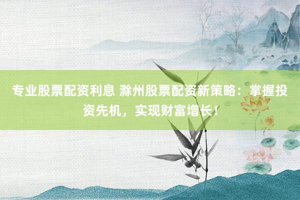 专业股票配资利息 滁州股票配资新策略：掌握投资先机，实现财富增长！
