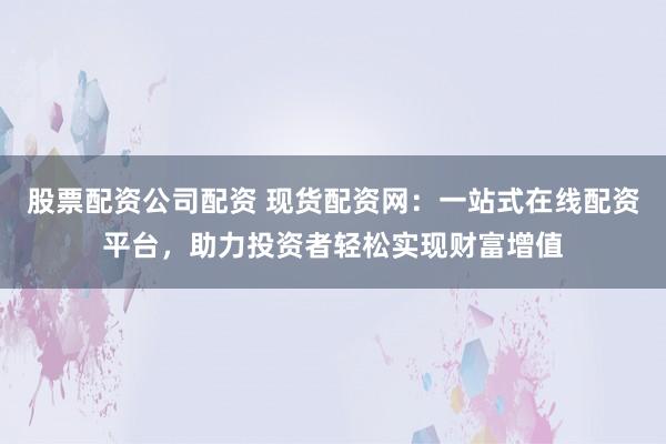 股票配资公司配资 现货配资网：一站式在线配资平台，助力投资者轻松实现财富增值