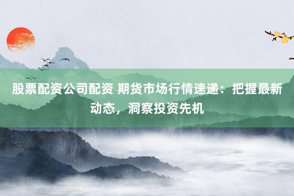 股票配资公司配资 期货市场行情速递：把握最新动态，洞察投资先机
