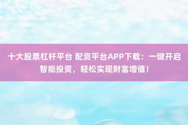 十大股票杠杆平台 配资平台APP下载：一键开启智能投资，轻松实现财富增值！