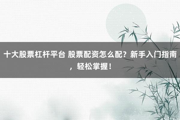 十大股票杠杆平台 股票配资怎么配？新手入门指南，轻松掌握！