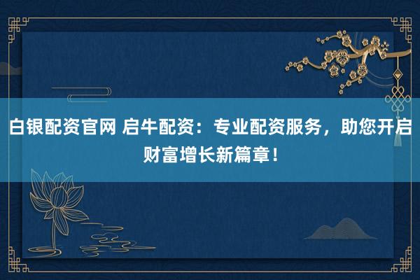 白银配资官网 启牛配资：专业配资服务，助您开启财富增长新篇章！