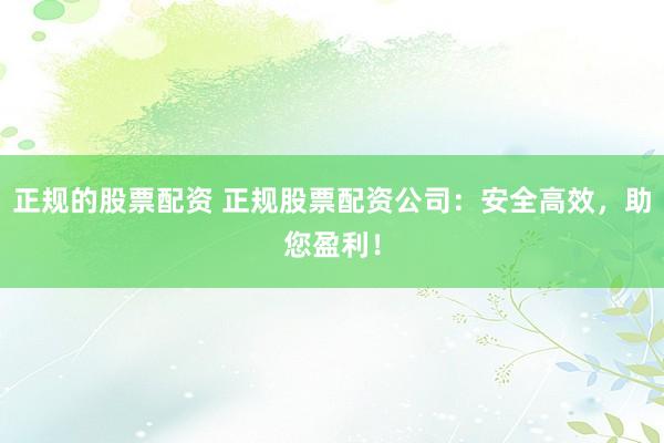 正规的股票配资 正规股票配资公司：安全高效，助您盈利！