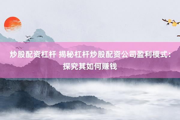 炒股配资杠杆 揭秘杠杆炒股配资公司盈利模式：探究其如何赚钱