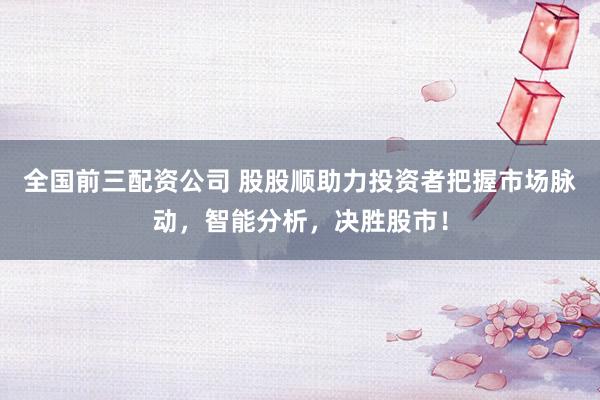 全国前三配资公司 股股顺助力投资者把握市场脉动，智能分析，决胜股市！