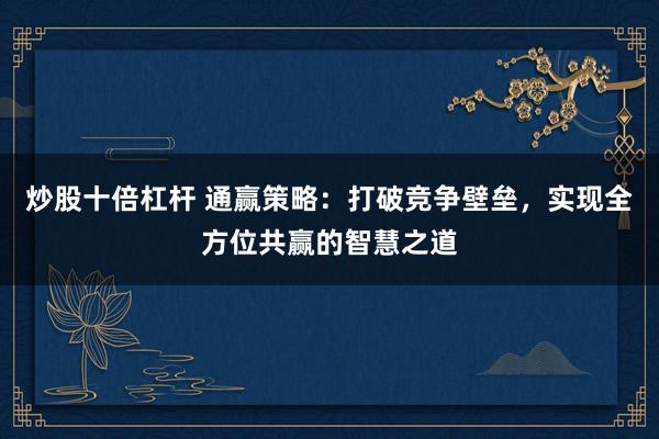 炒股十倍杠杆 通赢策略：打破竞争壁垒，实现全方位共赢的智慧之道