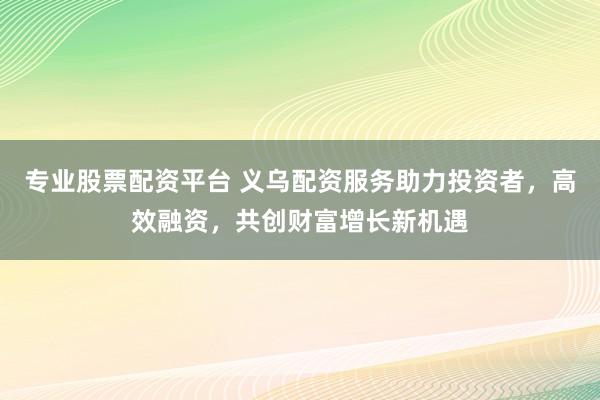专业股票配资平台 义乌配资服务助力投资者，高效融资，共创财富增长新机遇