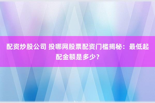 配资炒股公司 投哪网股票配资门槛揭秘：最低起配金额是多少？