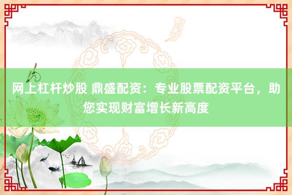 网上杠杆炒股 鼎盛配资：专业股票配资平台，助您实现财富增长新高度
