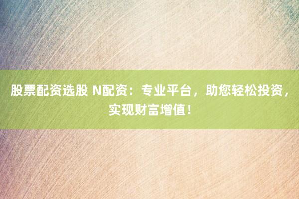 股票配资选股 N配资：专业平台，助您轻松投资，实现财富增值！