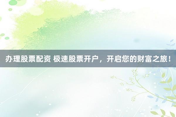 办理股票配资 极速股票开户，开启您的财富之旅！