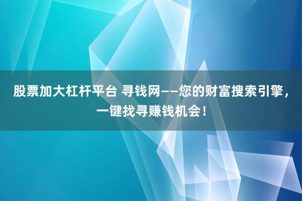 股票加大杠杆平台 寻钱网——您的财富搜索引擎，一键找寻赚钱机会！