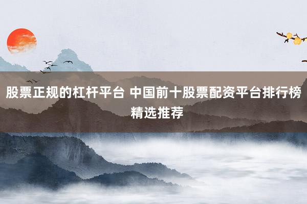 股票正规的杠杆平台 中国前十股票配资平台排行榜  精选推荐