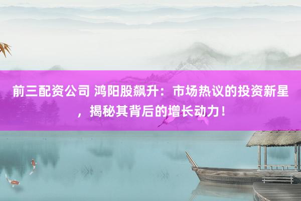 前三配资公司 鸿阳股飙升：市场热议的投资新星，揭秘其背后的增长动力！