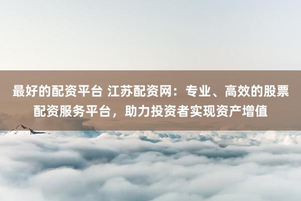 最好的配资平台 江苏配资网：专业、高效的股票配资服务平台，助力投资者实现资产增值
