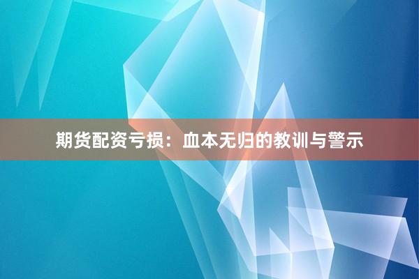 期货配资亏损：血本无归的教训与警示