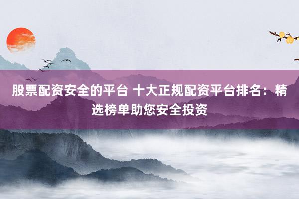 股票配资安全的平台 十大正规配资平台排名：精选榜单助您安全投资