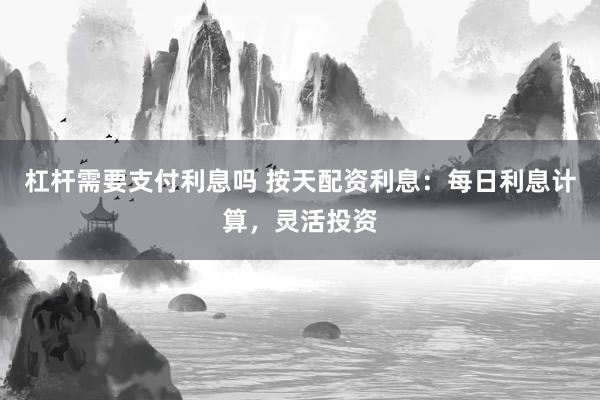 杠杆需要支付利息吗 按天配资利息：每日利息计算，灵活投资