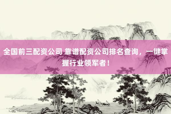 全国前三配资公司 靠谱配资公司排名查询，一键掌握行业领军者！