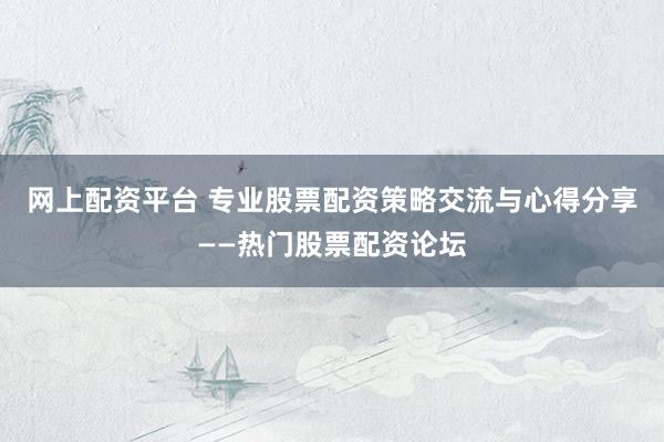 网上配资平台 专业股票配资策略交流与心得分享——热门股票配资论坛